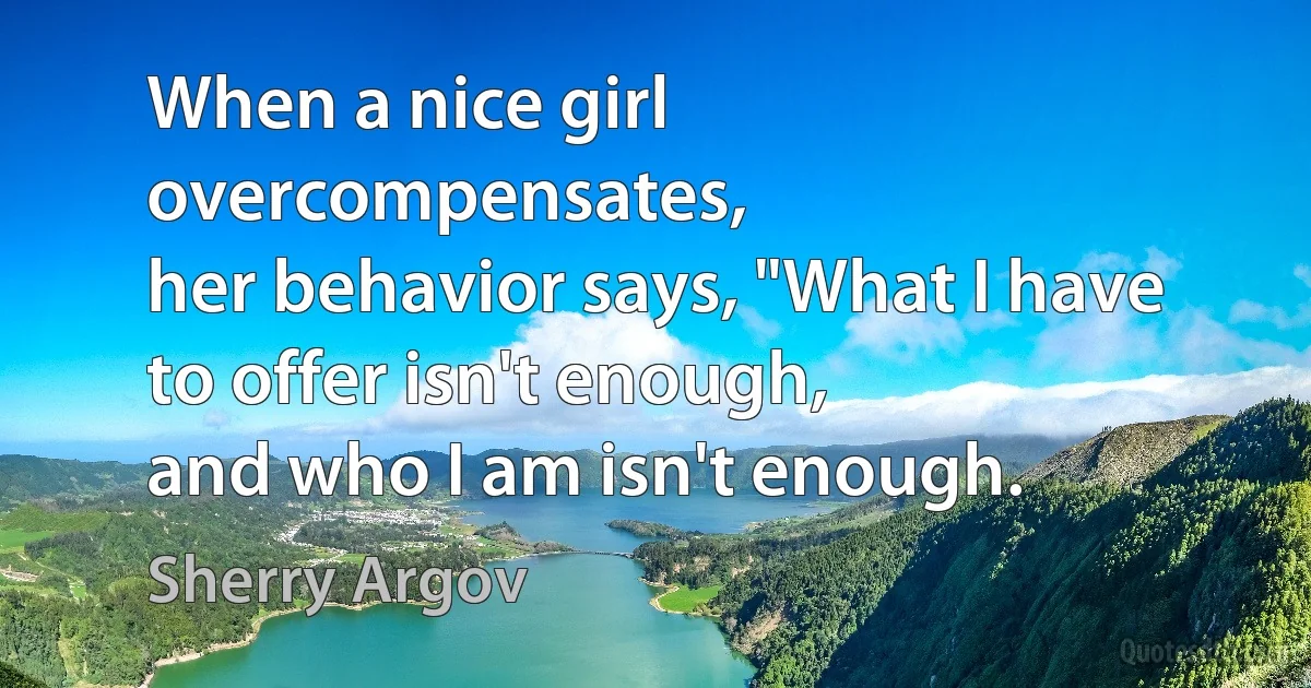 When a nice girl overcompensates,
her behavior says, "What I have to offer isn't enough,
and who I am isn't enough. (Sherry Argov)