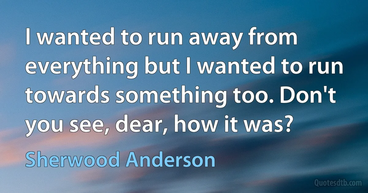 I wanted to run away from everything but I wanted to run towards something too. Don't you see, dear, how it was? (Sherwood Anderson)