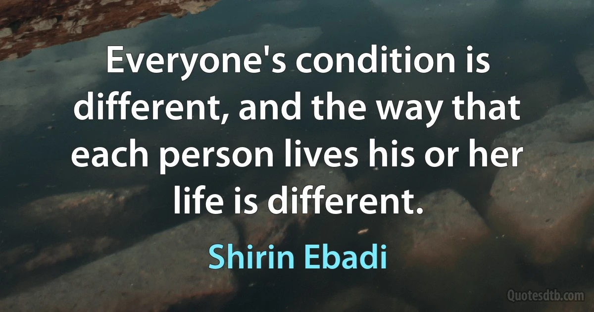 Everyone's condition is different, and the way that each person lives his or her life is different. (Shirin Ebadi)