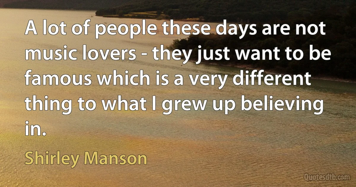 A lot of people these days are not music lovers - they just want to be famous which is a very different thing to what I grew up believing in. (Shirley Manson)