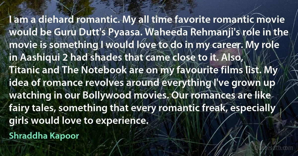 I am a diehard romantic. My all time favorite romantic movie would be Guru Dutt's Pyaasa. Waheeda Rehmanji's role in the movie is something I would love to do in my career. My role in Aashiqui 2 had shades that came close to it. Also, Titanic and The Notebook are on my favourite films list. My idea of romance revolves around everything I've grown up watching in our Bollywood movies. Our romances are like fairy tales, something that every romantic freak, especially girls would love to experience. (Shraddha Kapoor)