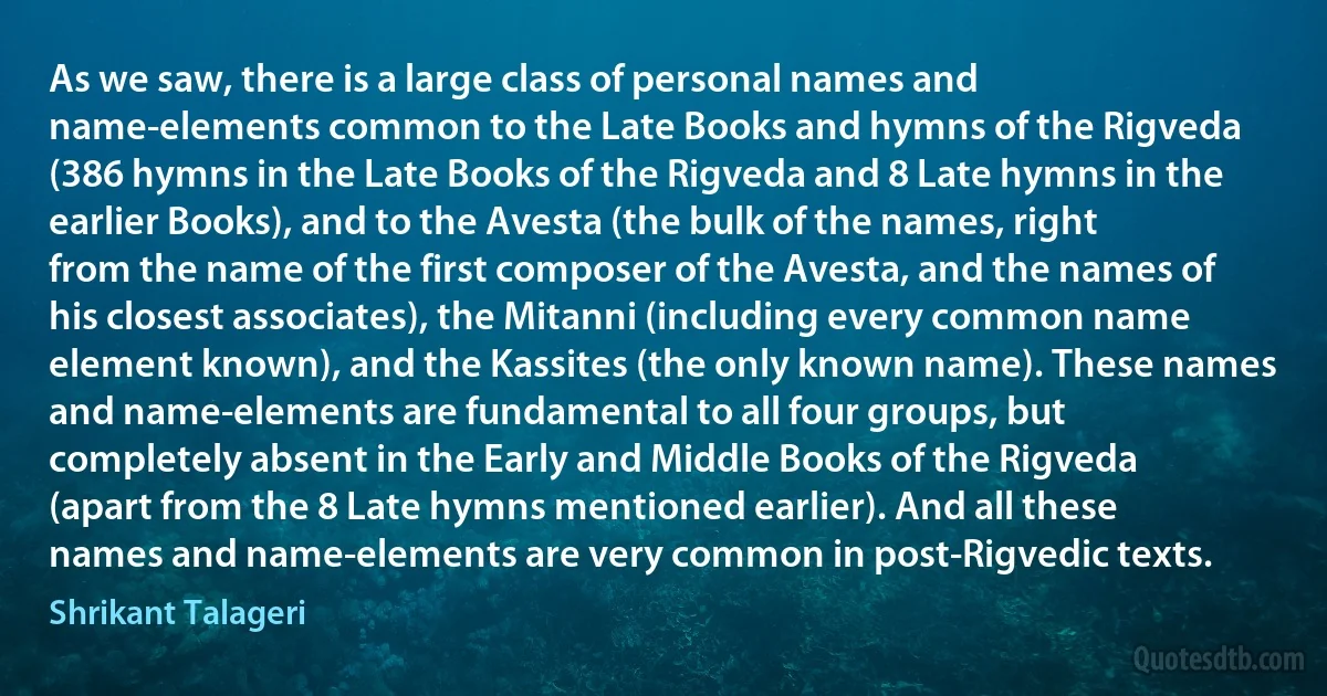 As we saw, there is a large class of personal names and name-elements common to the Late Books and hymns of the Rigveda (386 hymns in the Late Books of the Rigveda and 8 Late hymns in the earlier Books), and to the Avesta (the bulk of the names, right from the name of the first composer of the Avesta, and the names of his closest associates), the Mitanni (including every common name element known), and the Kassites (the only known name). These names and name-elements are fundamental to all four groups, but completely absent in the Early and Middle Books of the Rigveda (apart from the 8 Late hymns mentioned earlier). And all these names and name-elements are very common in post-Rigvedic texts. (Shrikant Talageri)