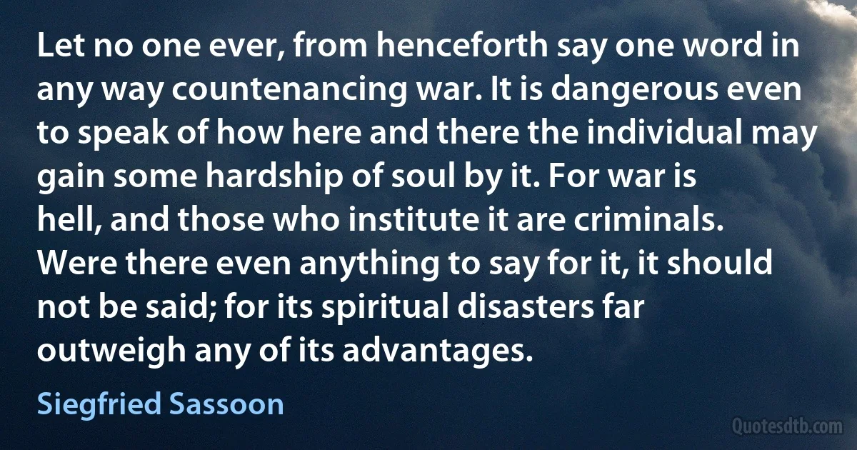 Let no one ever, from henceforth say one word in any way countenancing war. It is dangerous even to speak of how here and there the individual may gain some hardship of soul by it. For war is hell, and those who institute it are criminals. Were there even anything to say for it, it should not be said; for its spiritual disasters far outweigh any of its advantages. (Siegfried Sassoon)