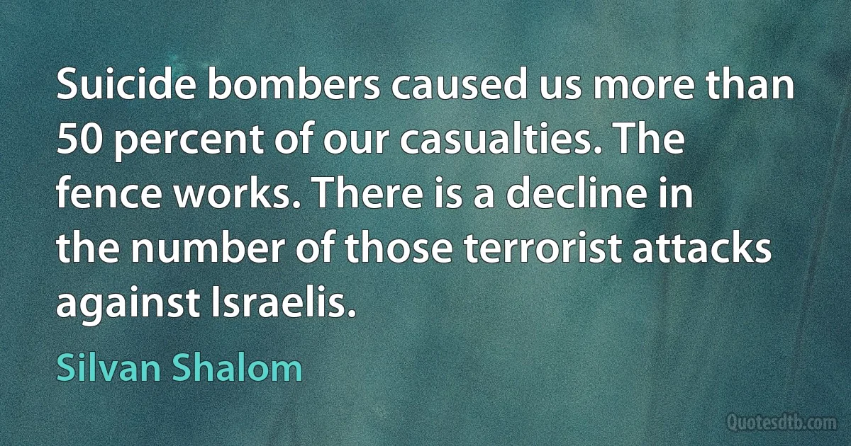 Suicide bombers caused us more than 50 percent of our casualties. The fence works. There is a decline in the number of those terrorist attacks against Israelis. (Silvan Shalom)