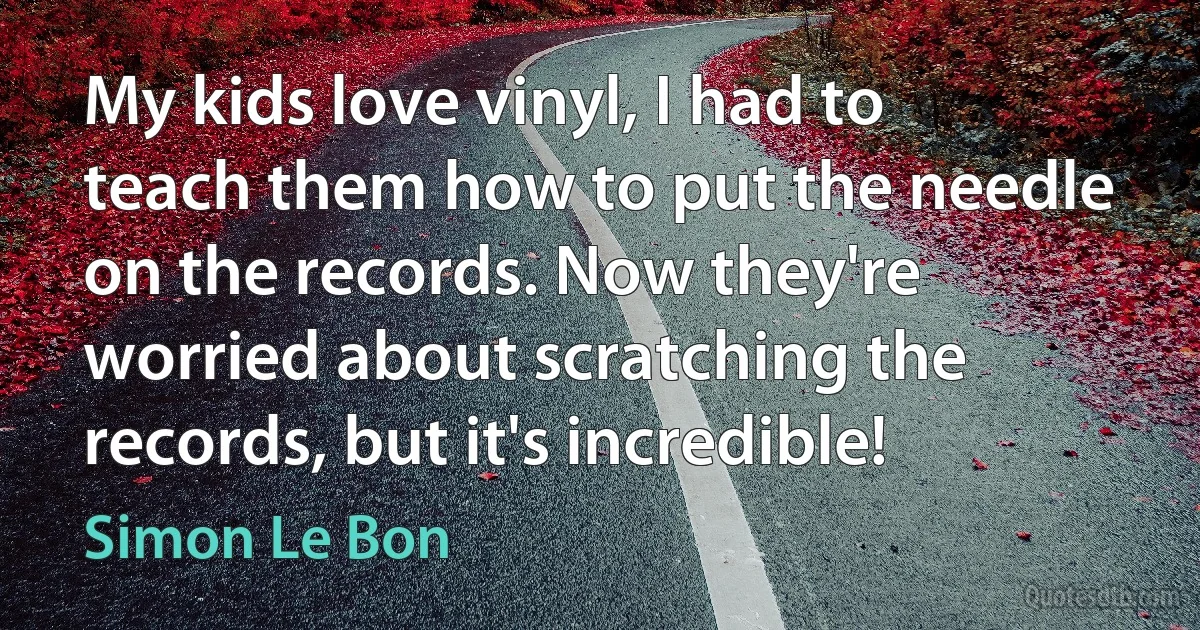 My kids love vinyl, I had to teach them how to put the needle on the records. Now they're worried about scratching the records, but it's incredible! (Simon Le Bon)