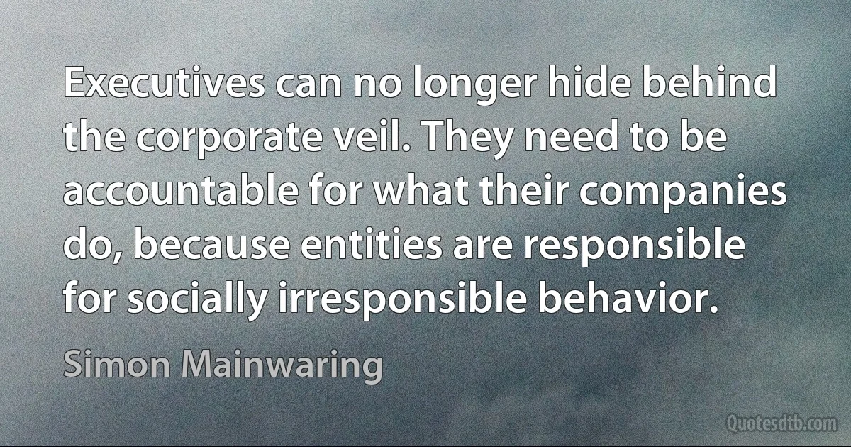 Executives can no longer hide behind the corporate veil. They need to be accountable for what their companies do, because entities are responsible for socially irresponsible behavior. (Simon Mainwaring)