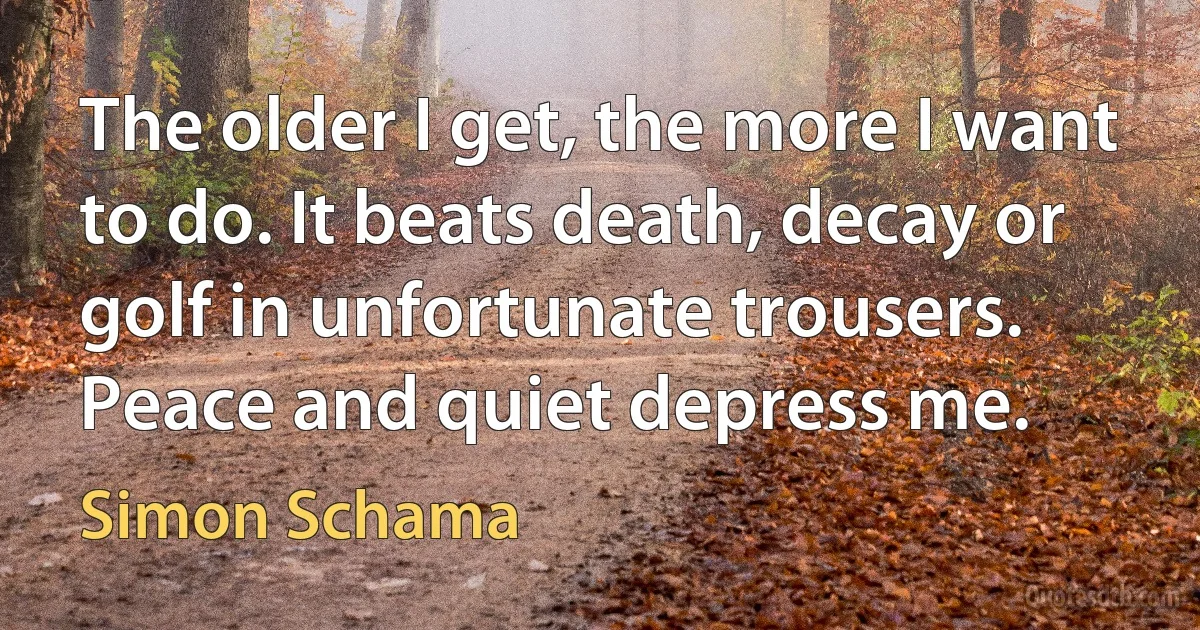 The older I get, the more I want to do. It beats death, decay or golf in unfortunate trousers. Peace and quiet depress me. (Simon Schama)