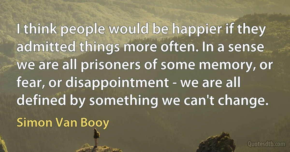 I think people would be happier if they admitted things more often. In a sense we are all prisoners of some memory, or fear, or disappointment - we are all defined by something we can't change. (Simon Van Booy)