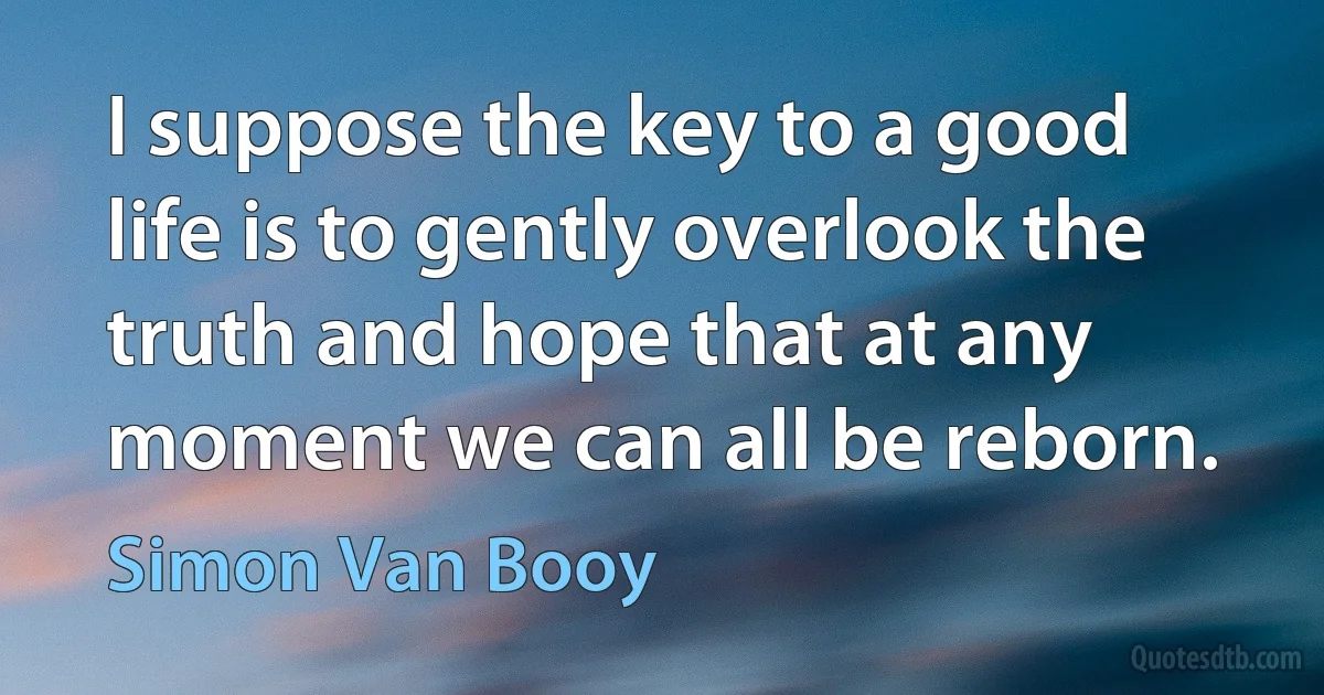 I suppose the key to a good life is to gently overlook the truth and hope that at any moment we can all be reborn. (Simon Van Booy)