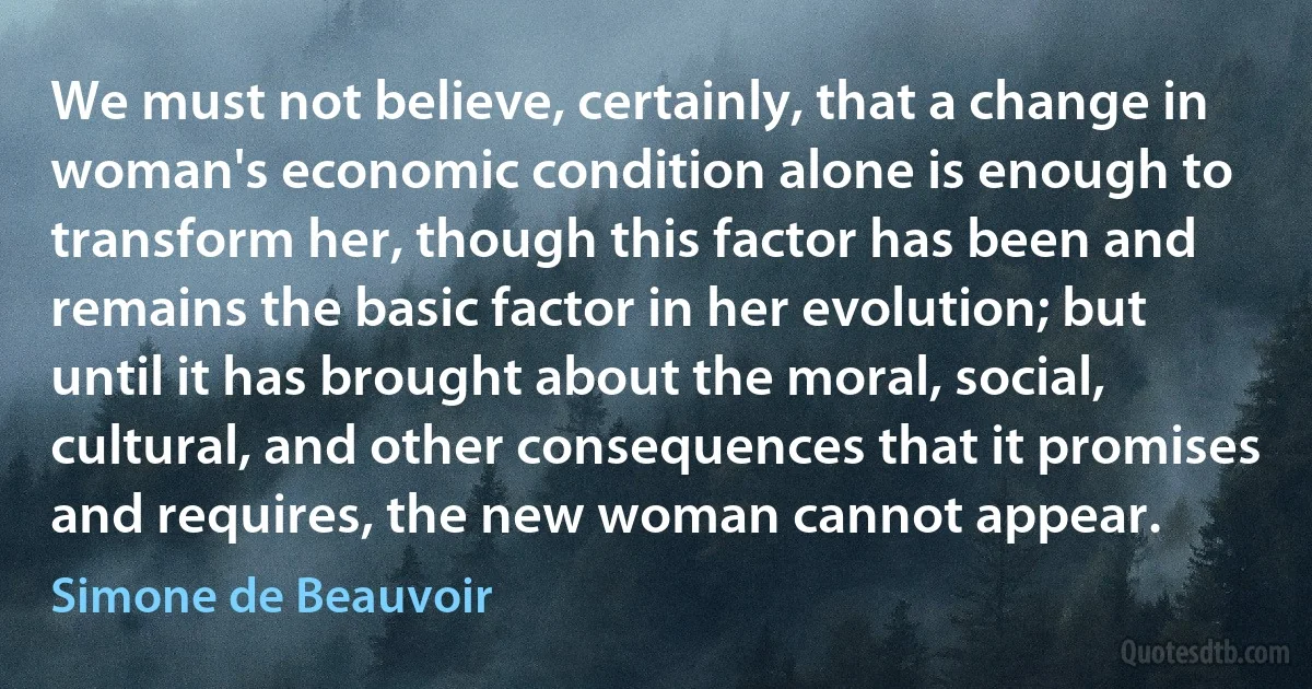 We must not believe, certainly, that a change in woman's economic condition alone is enough to transform her, though this factor has been and remains the basic factor in her evolution; but until it has brought about the moral, social, cultural, and other consequences that it promises and requires, the new woman cannot appear. (Simone de Beauvoir)