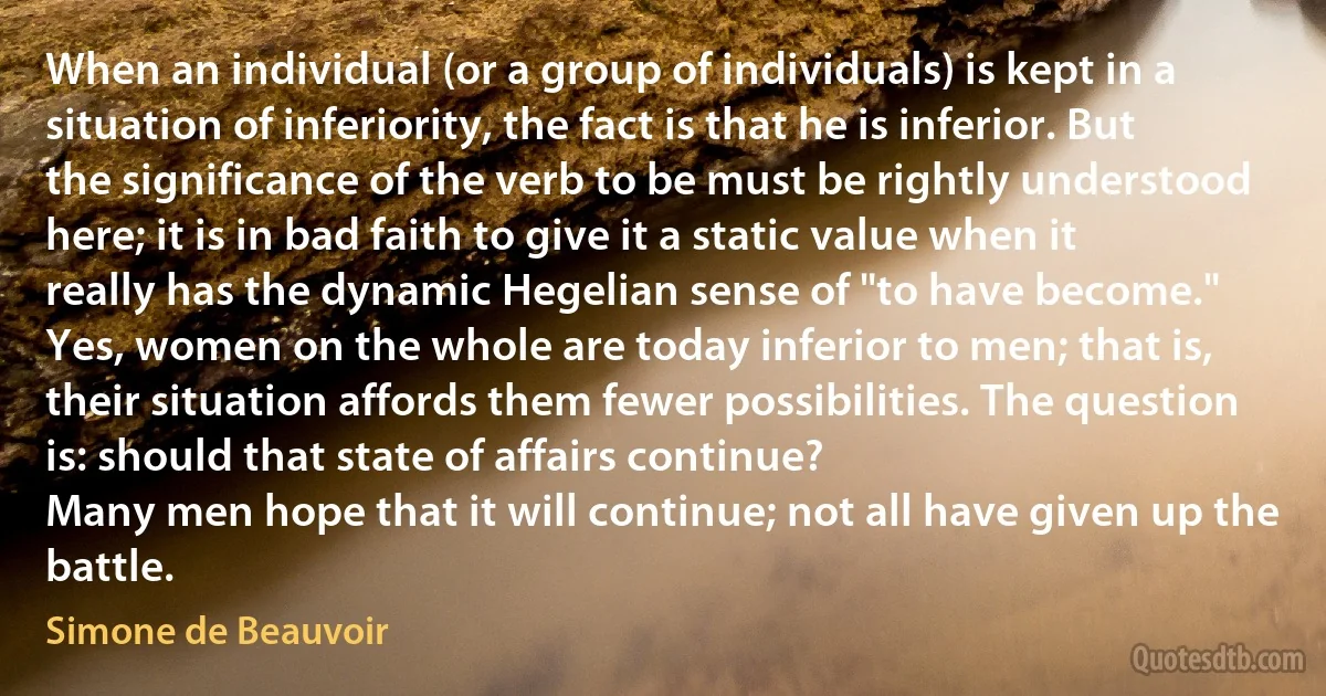 When an individual (or a group of individuals) is kept in a situation of inferiority, the fact is that he is inferior. But the significance of the verb to be must be rightly understood here; it is in bad faith to give it a static value when it really has the dynamic Hegelian sense of "to have become." Yes, women on the whole are today inferior to men; that is, their situation affords them fewer possibilities. The question is: should that state of affairs continue?
Many men hope that it will continue; not all have given up the battle. (Simone de Beauvoir)