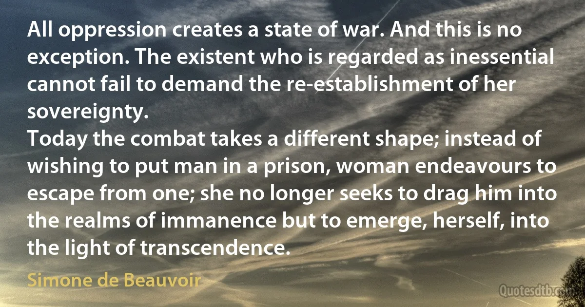 All oppression creates a state of war. And this is no exception. The existent who is regarded as inessential cannot fail to demand the re-establishment of her sovereignty.
Today the combat takes a different shape; instead of wishing to put man in a prison, woman endeavours to escape from one; she no longer seeks to drag him into the realms of immanence but to emerge, herself, into the light of transcendence. (Simone de Beauvoir)