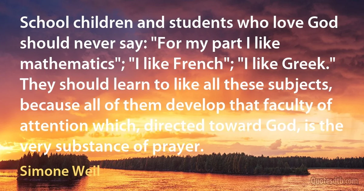 School children and students who love God should never say: "For my part I like mathematics"; "I like French"; "I like Greek." They should learn to like all these subjects, because all of them develop that faculty of attention which, directed toward God, is the very substance of prayer. (Simone Weil)