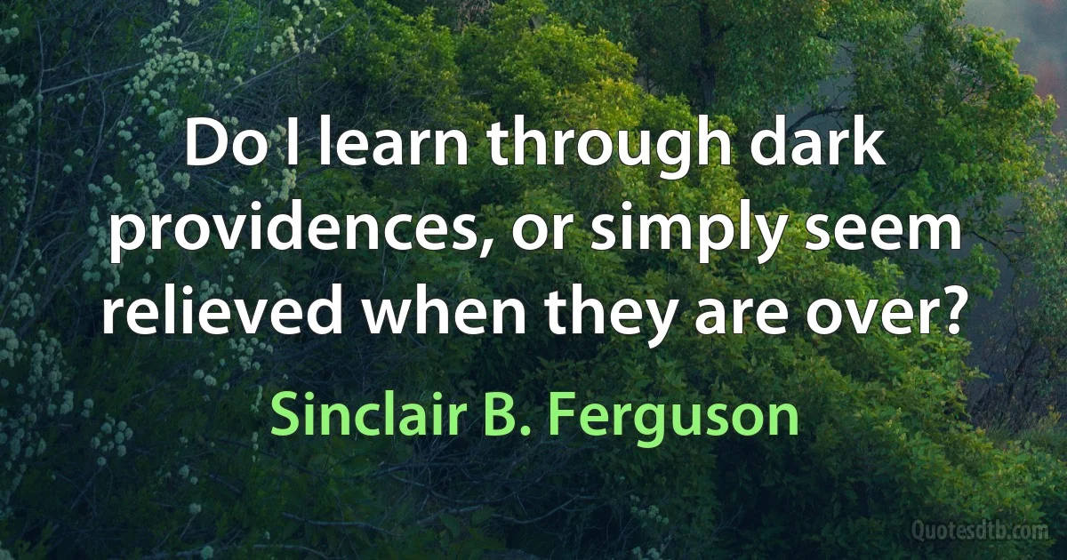 Do I learn through dark providences, or simply seem relieved when they are over? (Sinclair B. Ferguson)