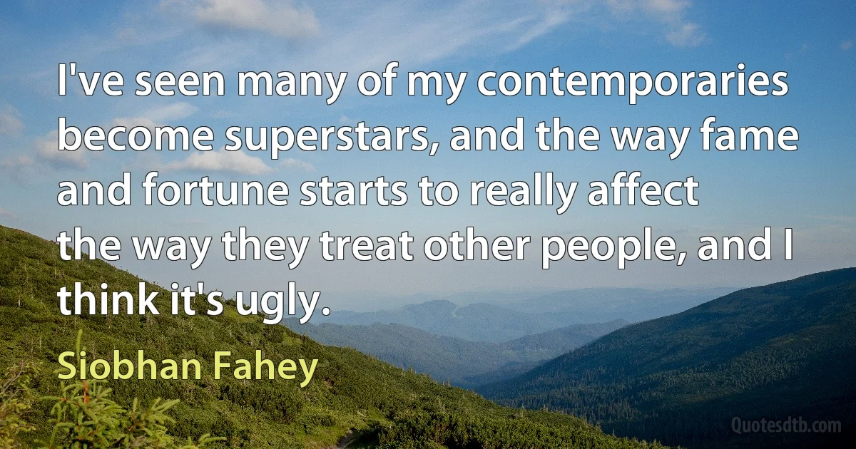 I've seen many of my contemporaries become superstars, and the way fame and fortune starts to really affect the way they treat other people, and I think it's ugly. (Siobhan Fahey)