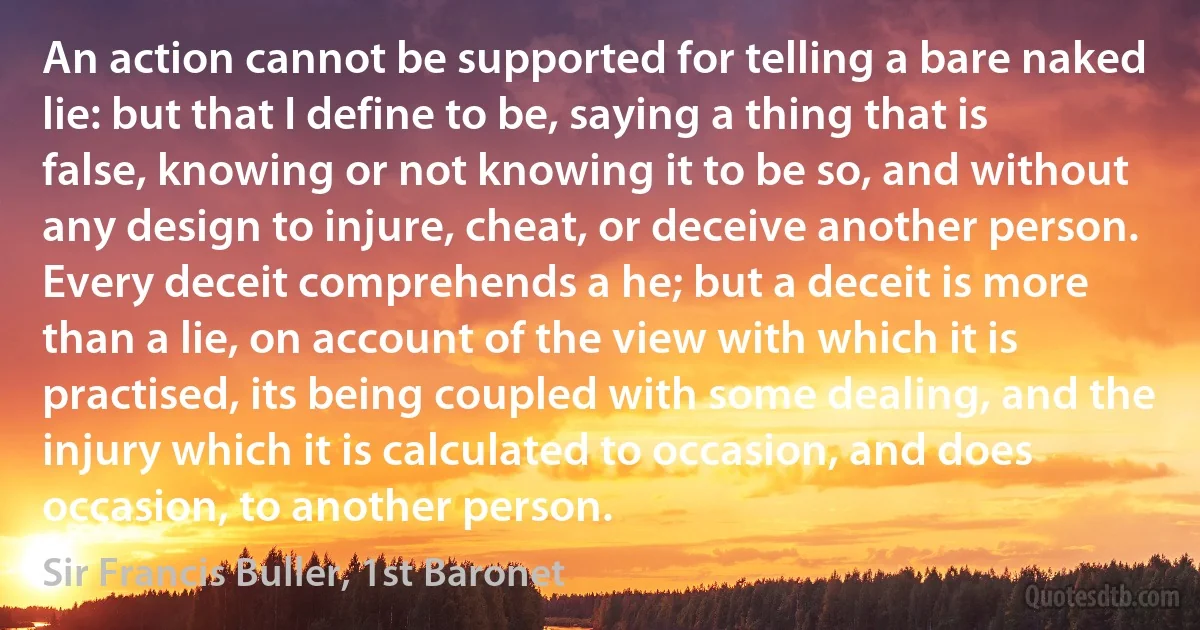 An action cannot be supported for telling a bare naked lie: but that I define to be, saying a thing that is false, knowing or not knowing it to be so, and without any design to injure, cheat, or deceive another person. Every deceit comprehends a he; but a deceit is more than a lie, on account of the view with which it is practised, its being coupled with some dealing, and the injury which it is calculated to occasion, and does occasion, to another person. (Sir Francis Buller, 1st Baronet)