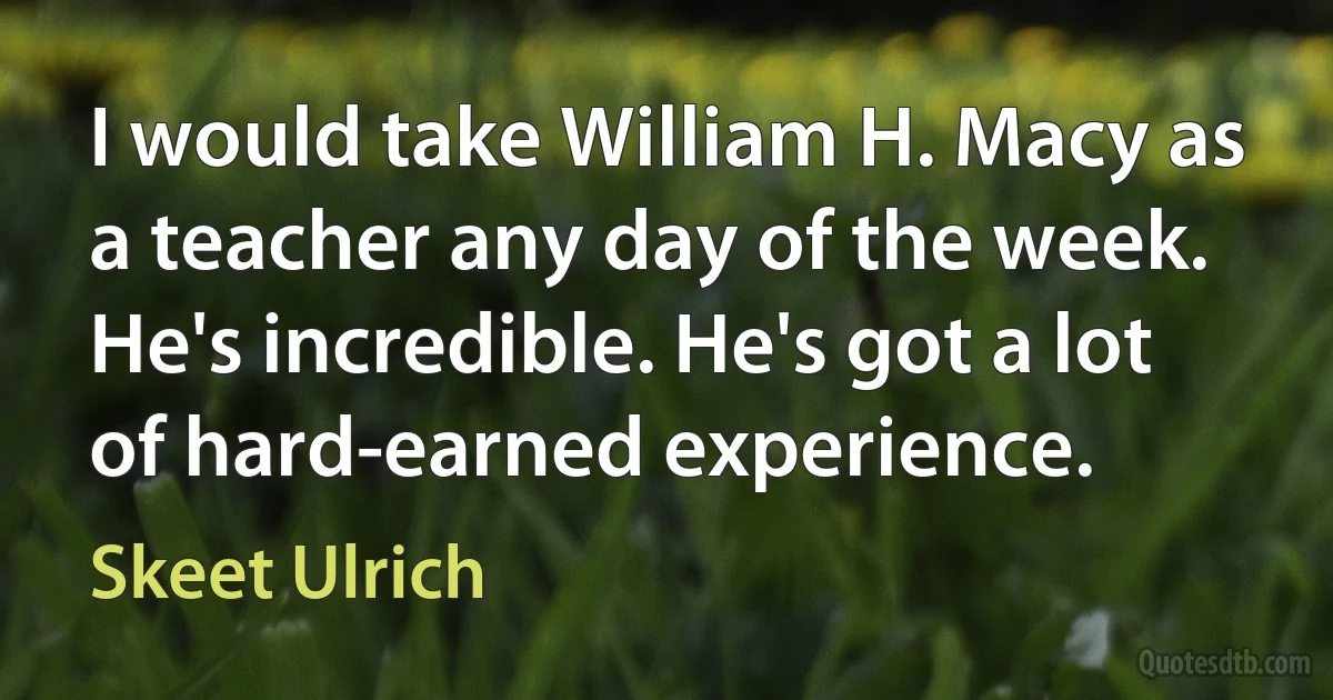 I would take William H. Macy as a teacher any day of the week. He's incredible. He's got a lot of hard-earned experience. (Skeet Ulrich)