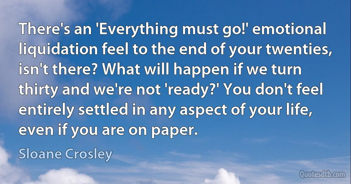 There's an 'Everything must go!' emotional liquidation feel to the end of your twenties, isn't there? What will happen if we turn thirty and we're not 'ready?' You don't feel entirely settled in any aspect of your life, even if you are on paper. (Sloane Crosley)