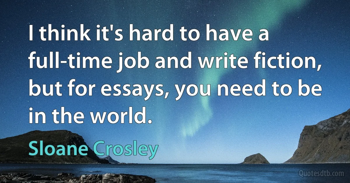 I think it's hard to have a full-time job and write fiction, but for essays, you need to be in the world. (Sloane Crosley)