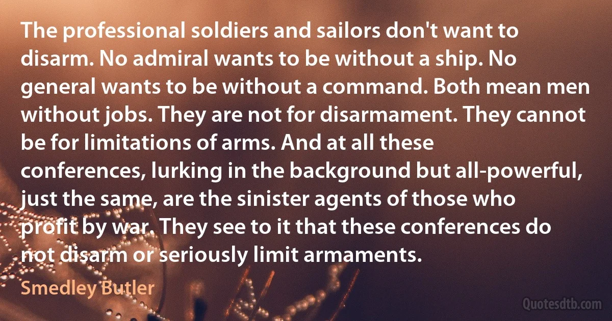 The professional soldiers and sailors don't want to disarm. No admiral wants to be without a ship. No general wants to be without a command. Both mean men without jobs. They are not for disarmament. They cannot be for limitations of arms. And at all these conferences, lurking in the background but all-powerful, just the same, are the sinister agents of those who profit by war. They see to it that these conferences do not disarm or seriously limit armaments. (Smedley Butler)