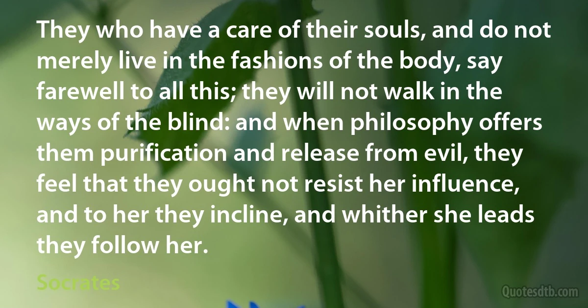 They who have a care of their souls, and do not merely live in the fashions of the body, say farewell to all this; they will not walk in the ways of the blind: and when philosophy offers them purification and release from evil, they feel that they ought not resist her influence, and to her they incline, and whither she leads they follow her. (Socrates)