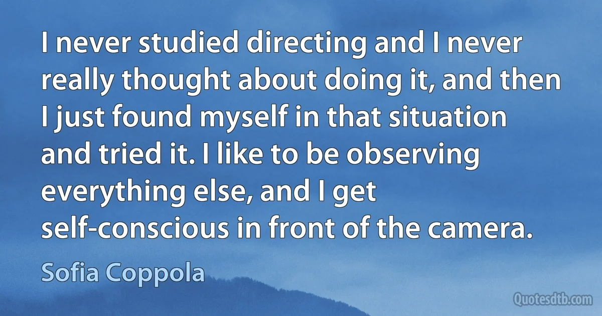 I never studied directing and I never really thought about doing it, and then I just found myself in that situation and tried it. I like to be observing everything else, and I get self-conscious in front of the camera. (Sofia Coppola)