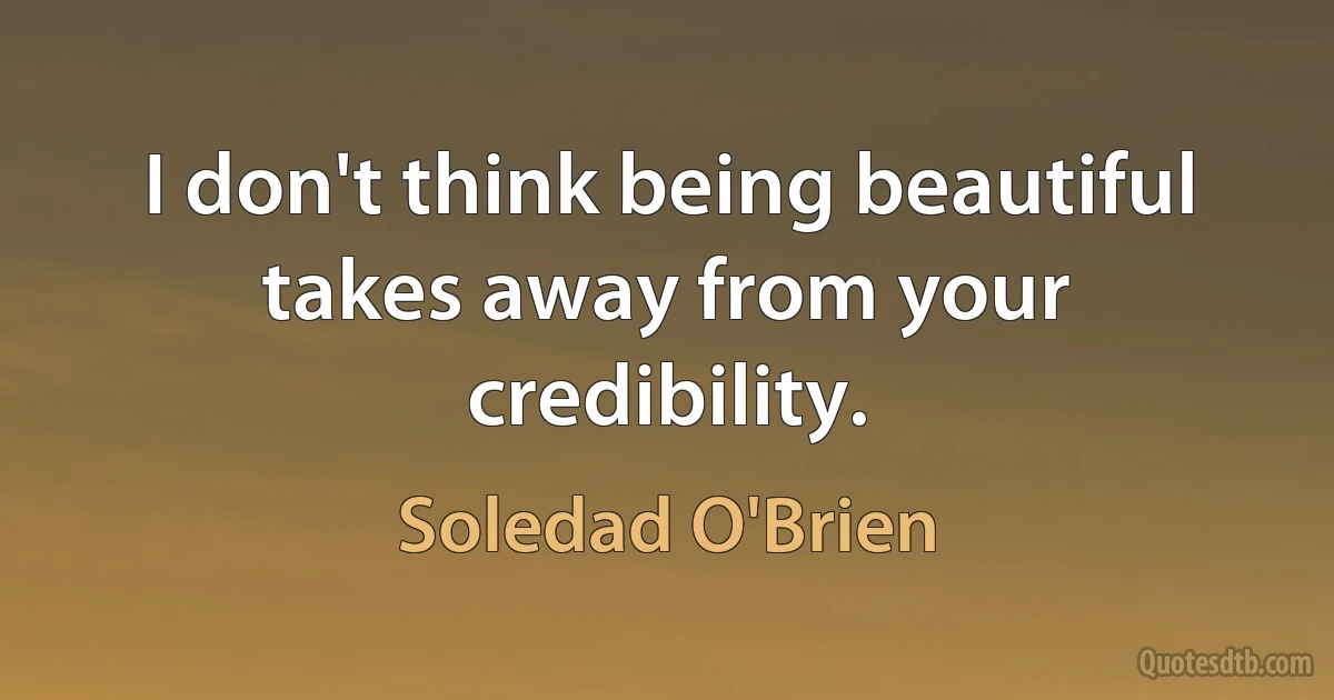 I don't think being beautiful takes away from your credibility. (Soledad O'Brien)