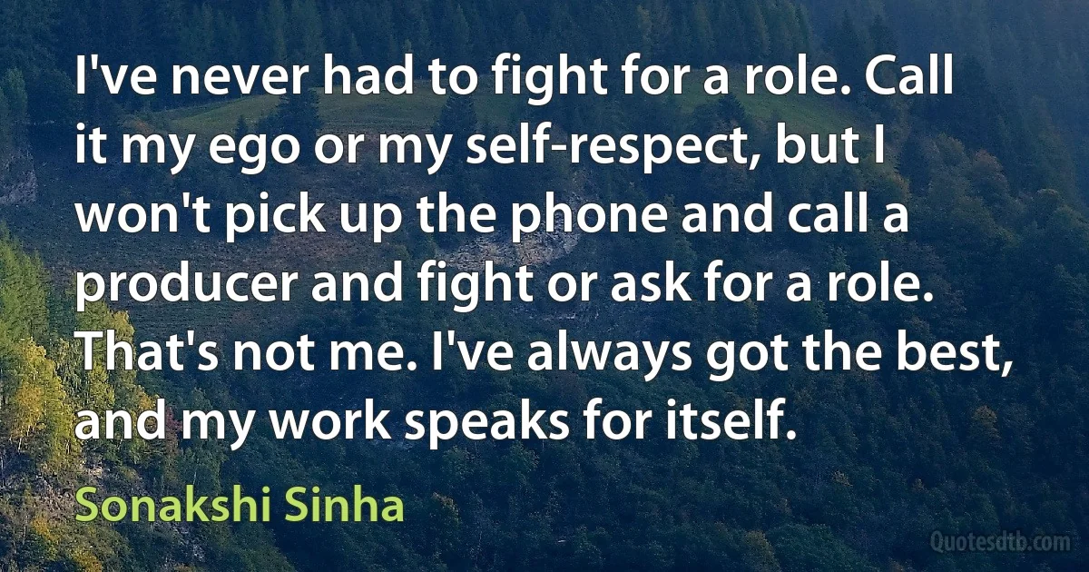 I've never had to fight for a role. Call it my ego or my self-respect, but I won't pick up the phone and call a producer and fight or ask for a role. That's not me. I've always got the best, and my work speaks for itself. (Sonakshi Sinha)