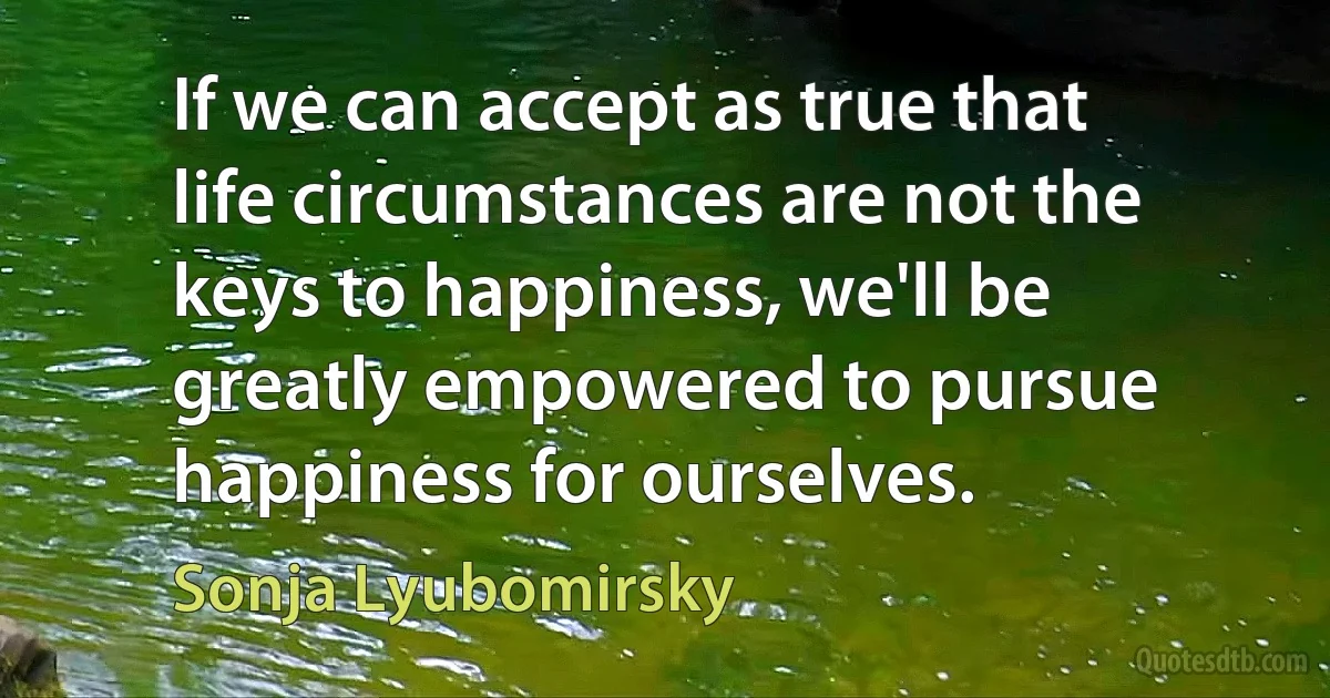 If we can accept as true that life circumstances are not the keys to happiness, we'll be greatly empowered to pursue happiness for ourselves. (Sonja Lyubomirsky)