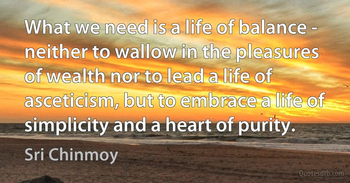 What we need is a life of balance - neither to wallow in the pleasures of wealth nor to lead a life of asceticism, but to embrace a life of simplicity and a heart of purity. (Sri Chinmoy)