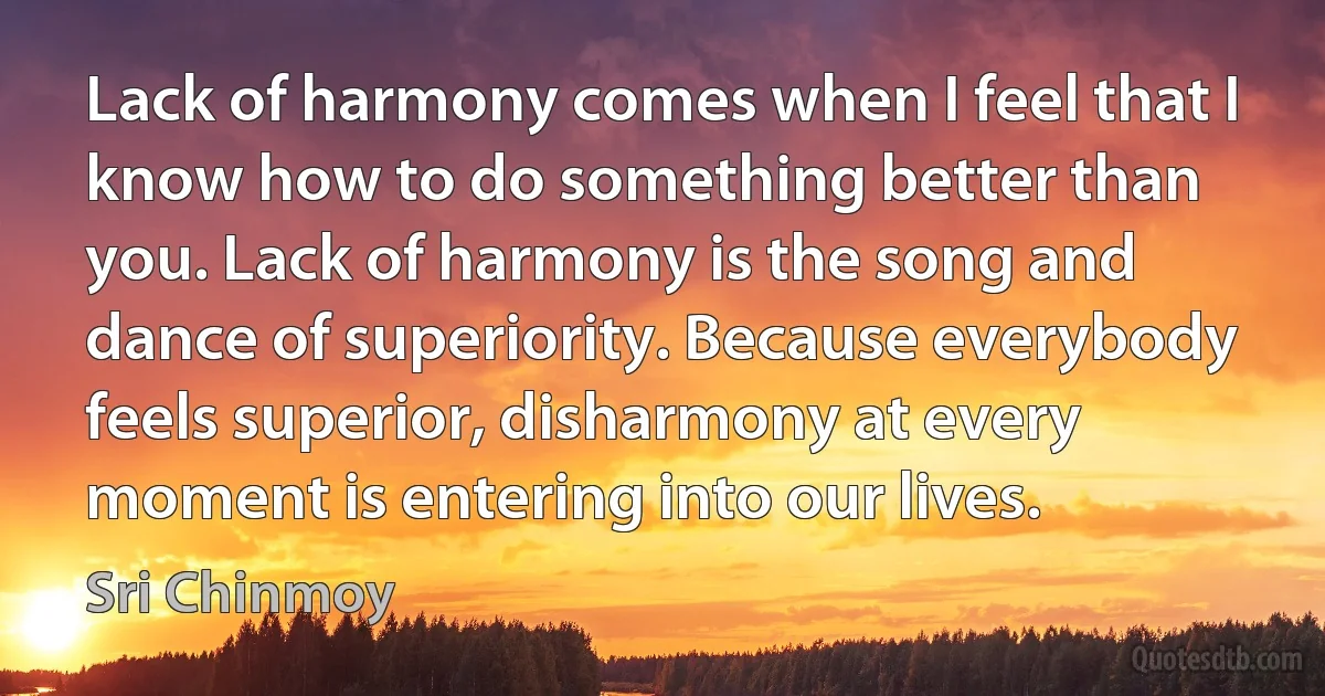 Lack of harmony comes when I feel that I know how to do something better than you. Lack of harmony is the song and dance of superiority. Because everybody feels superior, disharmony at every moment is entering into our lives. (Sri Chinmoy)