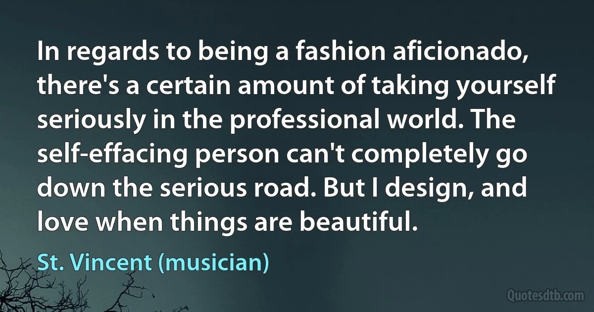 In regards to being a fashion aficionado, there's a certain amount of taking yourself seriously in the professional world. The self-effacing person can't completely go down the serious road. But I design, and love when things are beautiful. (St. Vincent (musician))