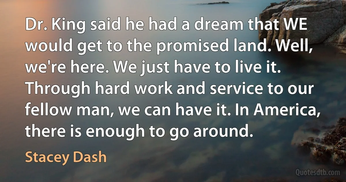 Dr. King said he had a dream that WE would get to the promised land. Well, we're here. We just have to live it. Through hard work and service to our fellow man, we can have it. In America, there is enough to go around. (Stacey Dash)