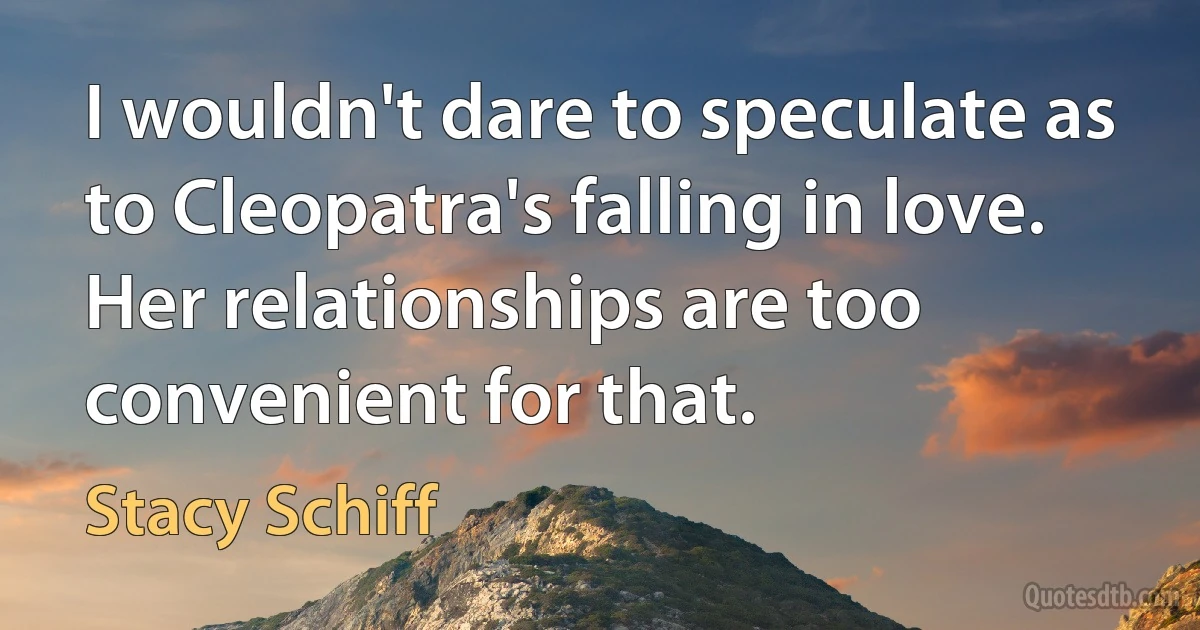 I wouldn't dare to speculate as to Cleopatra's falling in love. Her relationships are too convenient for that. (Stacy Schiff)