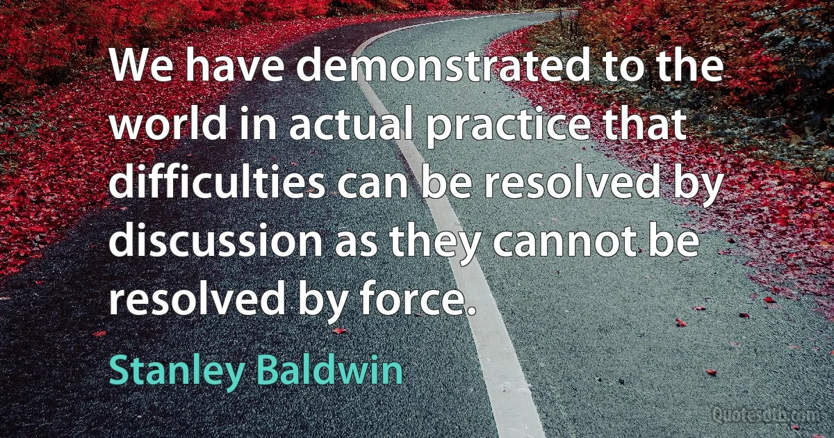 We have demonstrated to the world in actual practice that difficulties can be resolved by discussion as they cannot be resolved by force. (Stanley Baldwin)