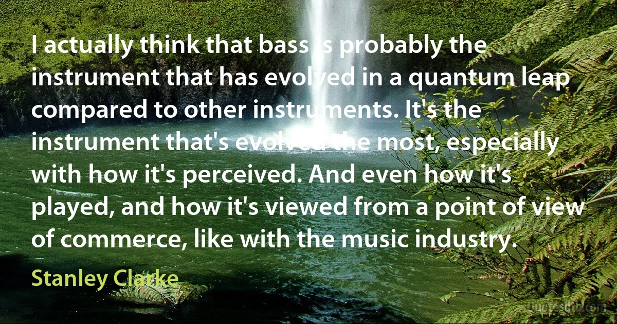 I actually think that bass is probably the instrument that has evolved in a quantum leap compared to other instruments. It's the instrument that's evolved the most, especially with how it's perceived. And even how it's played, and how it's viewed from a point of view of commerce, like with the music industry. (Stanley Clarke)