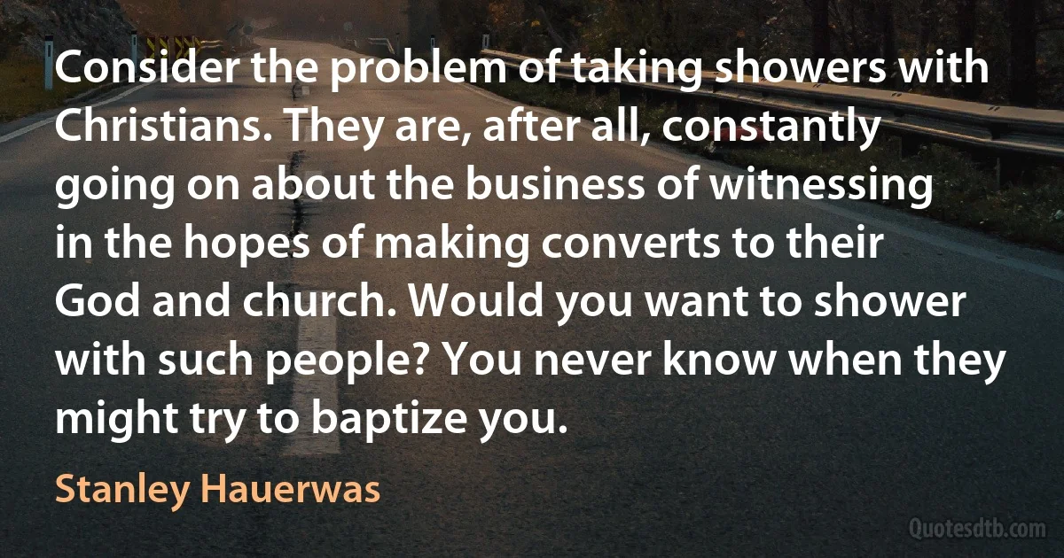 Consider the problem of taking showers with Christians. They are, after all, constantly going on about the business of witnessing in the hopes of making converts to their God and church. Would you want to shower with such people? You never know when they might try to baptize you. (Stanley Hauerwas)