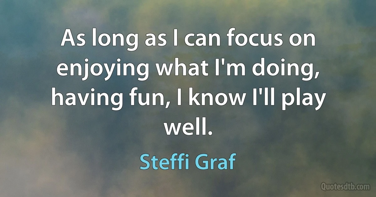 As long as I can focus on enjoying what I'm doing, having fun, I know I'll play well. (Steffi Graf)