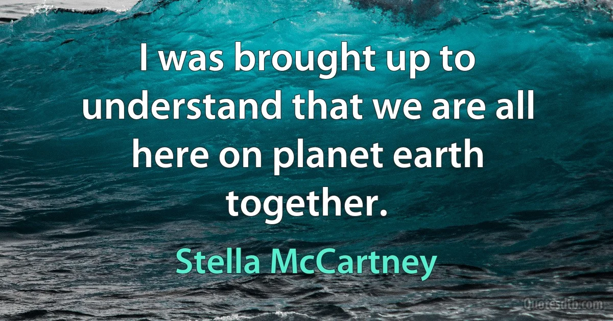 I was brought up to understand that we are all here on planet earth together. (Stella McCartney)