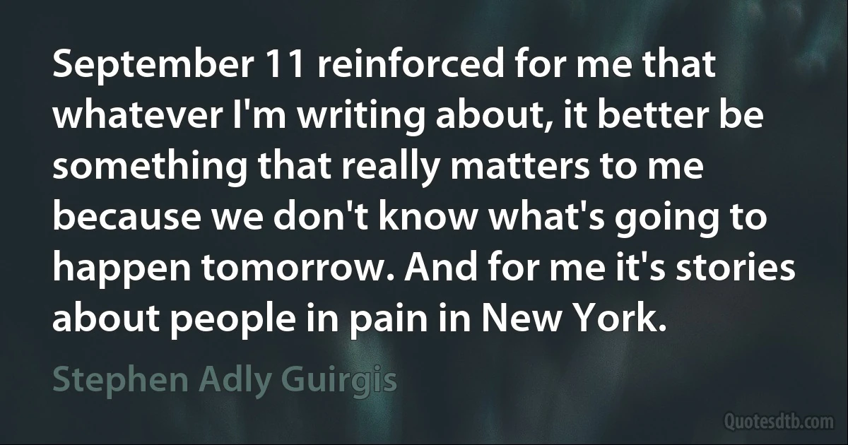 September 11 reinforced for me that whatever I'm writing about, it better be something that really matters to me because we don't know what's going to happen tomorrow. And for me it's stories about people in pain in New York. (Stephen Adly Guirgis)