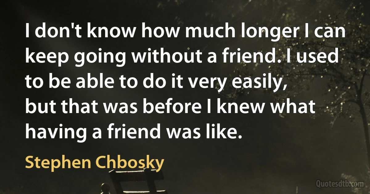 I don't know how much longer I can keep going without a friend. I used to be able to do it very easily, but that was before I knew what having a friend was like. (Stephen Chbosky)