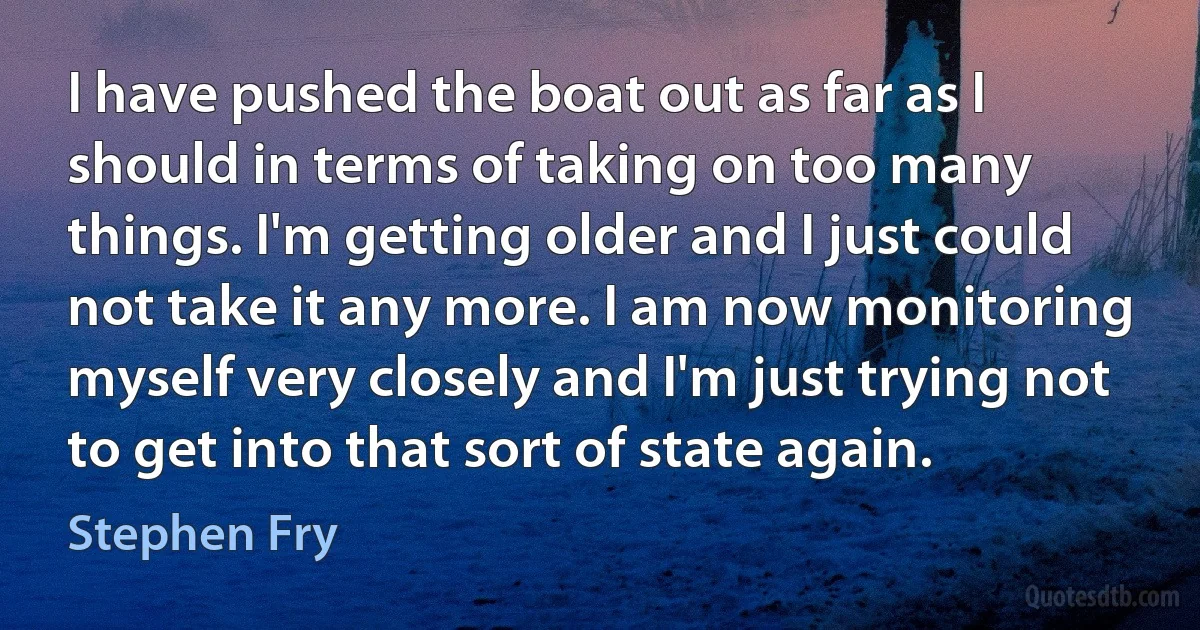 I have pushed the boat out as far as I should in terms of taking on too many things. I'm getting older and I just could not take it any more. I am now monitoring myself very closely and I'm just trying not to get into that sort of state again. (Stephen Fry)