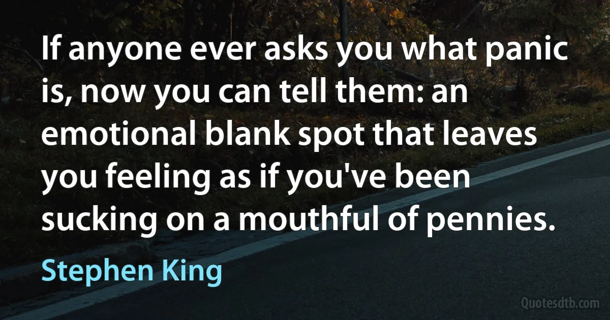 If anyone ever asks you what panic is, now you can tell them: an emotional blank spot that leaves you feeling as if you've been sucking on a mouthful of pennies. (Stephen King)