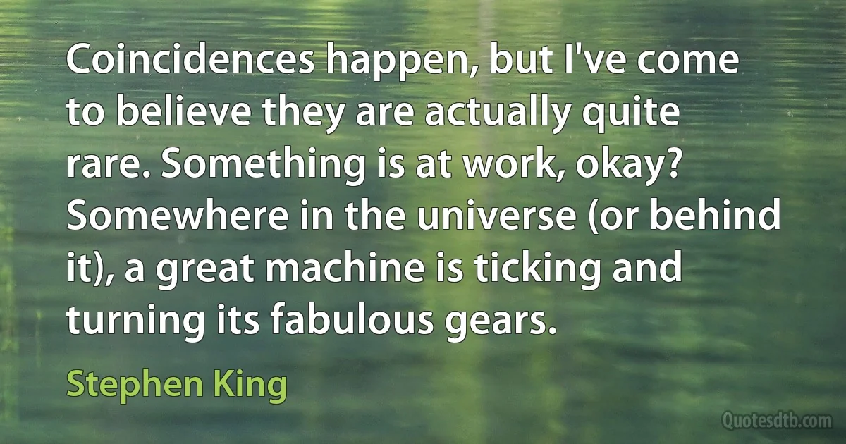 Coincidences happen, but I've come to believe they are actually quite rare. Something is at work, okay? Somewhere in the universe (or behind it), a great machine is ticking and turning its fabulous gears. (Stephen King)