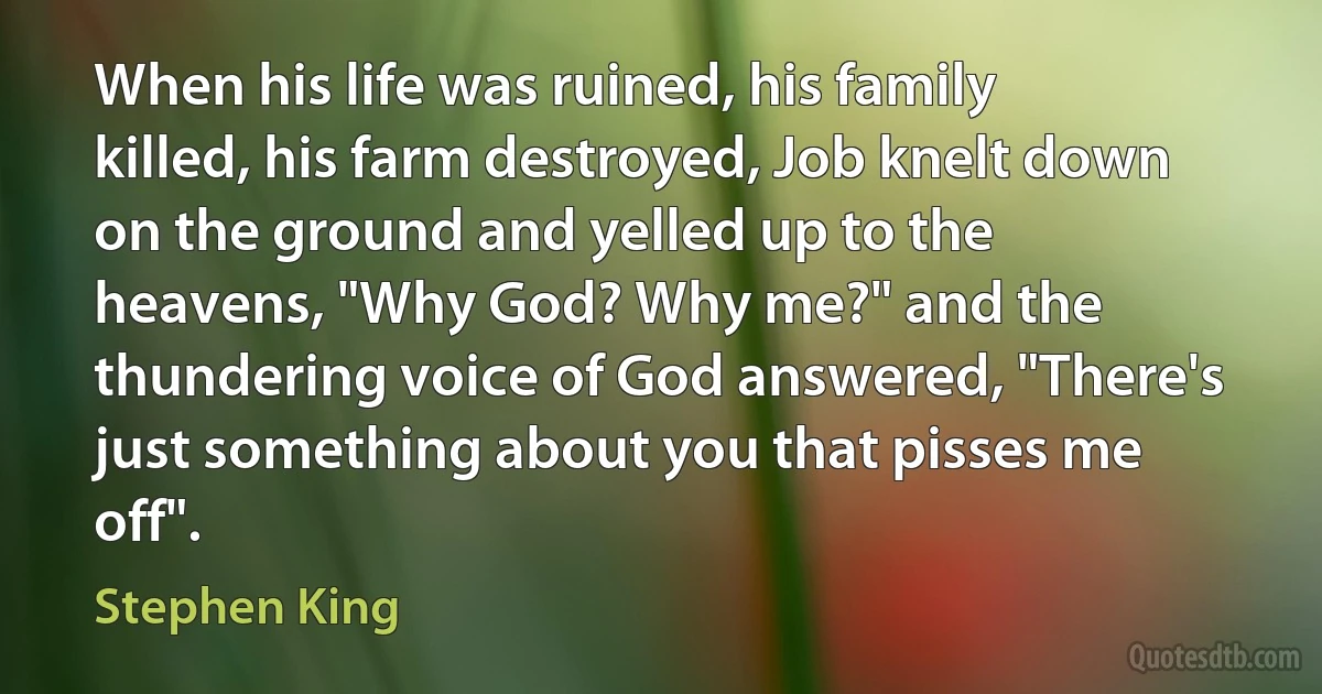 When his life was ruined, his family killed, his farm destroyed, Job knelt down on the ground and yelled up to the heavens, "Why God? Why me?" and the thundering voice of God answered, "There's just something about you that pisses me off". (Stephen King)