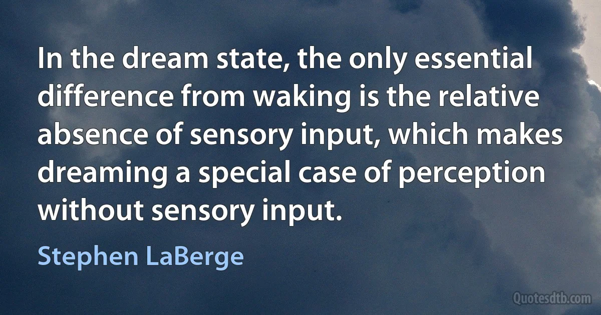 In the dream state, the only essential difference from waking is the relative absence of sensory input, which makes dreaming a special case of perception without sensory input. (Stephen LaBerge)