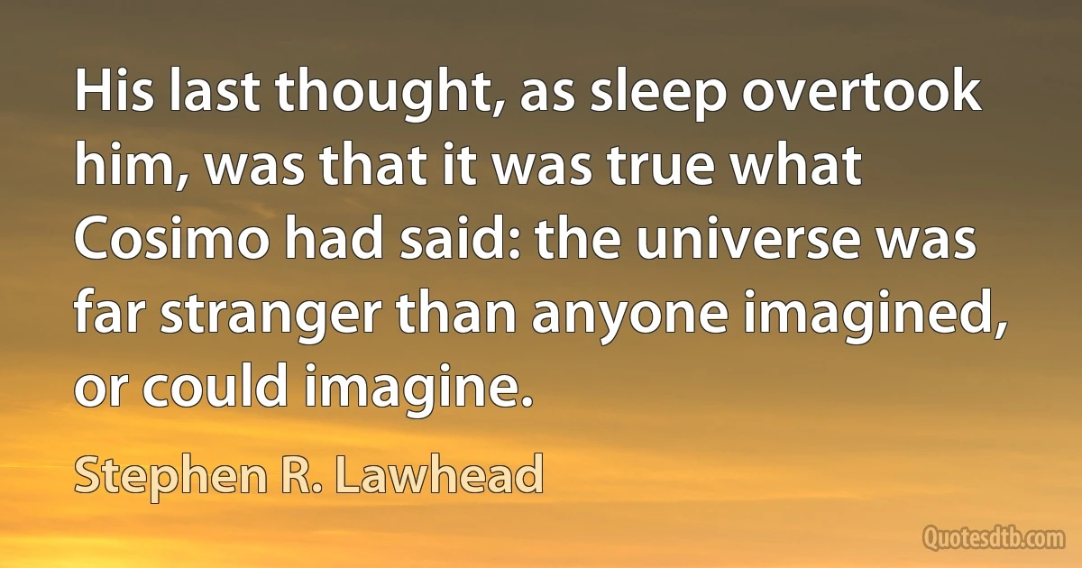 His last thought, as sleep overtook him, was that it was true what Cosimo had said: the universe was far stranger than anyone imagined, or could imagine. (Stephen R. Lawhead)