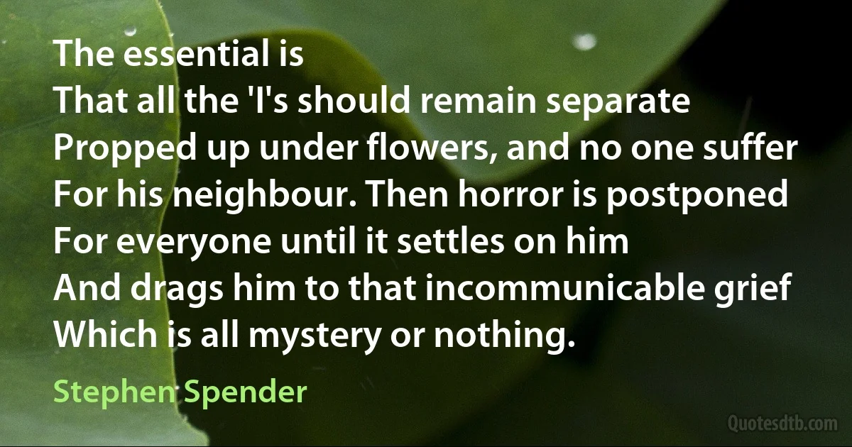 The essential is
That all the 'I's should remain separate
Propped up under flowers, and no one suffer
For his neighbour. Then horror is postponed
For everyone until it settles on him
And drags him to that incommunicable grief
Which is all mystery or nothing. (Stephen Spender)