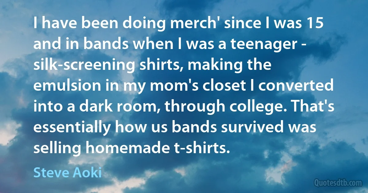 I have been doing merch' since I was 15 and in bands when I was a teenager - silk-screening shirts, making the emulsion in my mom's closet I converted into a dark room, through college. That's essentially how us bands survived was selling homemade t-shirts. (Steve Aoki)