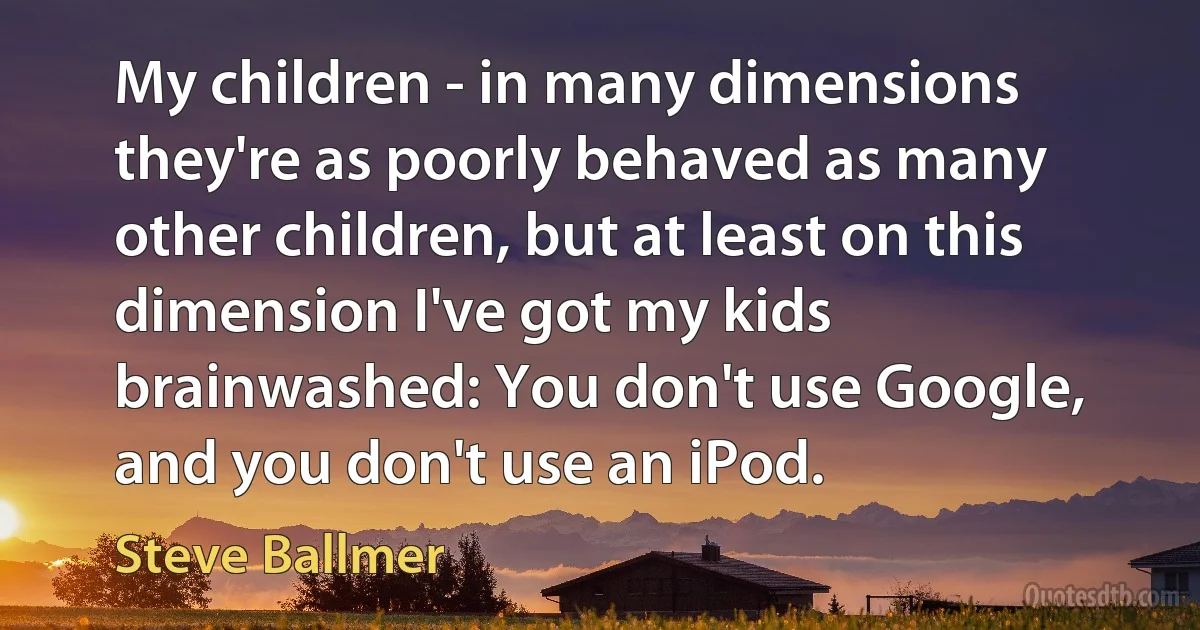 My children - in many dimensions they're as poorly behaved as many other children, but at least on this dimension I've got my kids brainwashed: You don't use Google, and you don't use an iPod. (Steve Ballmer)